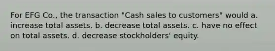 For EFG Co., the transaction "Cash sales to customers" would a. increase total assets. b. decrease total assets. c. have no effect on total assets. d. decrease stockholders' equity.