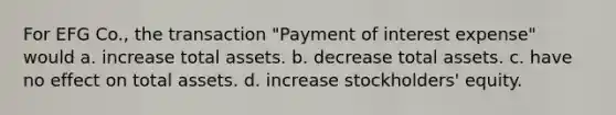 For EFG Co., the transaction "Payment of interest expense" would a. increase total assets. b. decrease total assets. c. have no effect on total assets. d. increase stockholders' equity.