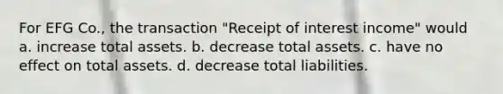 For EFG Co., the transaction "Receipt of interest income" would a. increase total assets. b. decrease total assets. c. have no effect on total assets. d. decrease total liabilities.