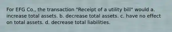 For EFG Co., the transaction "Receipt of a utility bill" would a. increase total assets. b. decrease total assets. c. have no effect on total assets. d. decrease total liabilities.