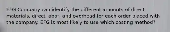 EFG Company can identify the different amounts of direct materials, direct labor, and overhead for each order placed with the company. EFG is most likely to use which costing method?