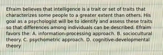 Efraim believes that intelligence is a trait or set of traits that characterizes some people to a greater extent than others. His goal as a psychologist will be to identify and assess these traits so that differences among individuals can be described. Efraim favors the: A. information-processing approach. B. sociocultural theory. C. psychometric approach. D. cognitive-developmental theory