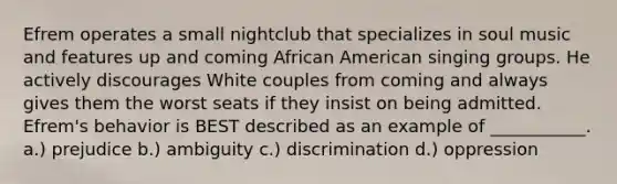 Efrem operates a small nightclub that specializes in soul music and features up and coming African American singing groups. He actively discourages White couples from coming and always gives them the worst seats if they insist on being admitted. Efrem's behavior is BEST described as an example of ___________. a.) prejudice b.) ambiguity c.) discrimination d.) oppression