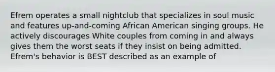 Efrem operates a small nightclub that specializes in soul music and features up-and-coming African American singing groups. He actively discourages White couples from coming in and always gives them the worst seats if they insist on being admitted. Efrem's behavior is BEST described as an example of