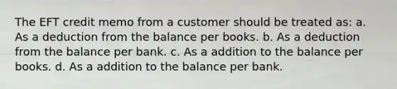 The EFT credit memo from a customer should be treated as: a. As a deduction from the balance per books. b. As a deduction from the balance per bank. c. As a addition to the balance per books. d. As a addition to the balance per bank.