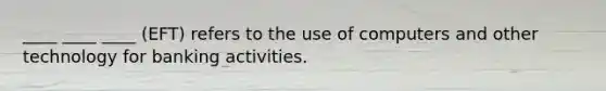 ____ ____ ____ (EFT) refers to the use of computers and other technology for banking activities.