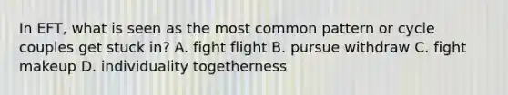 In EFT, what is seen as the most common pattern or cycle couples get stuck in? A. fight flight B. pursue withdraw C. fight makeup D. individuality togetherness