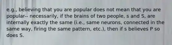 e.g., believing that you are popular does not mean that you are popular-- necessarily, if the brains of two people, s and S, are internally exactly the same (i.e., same neurons, connected in the same way, firing the same pattern, etc.), then if s believes P so does S.