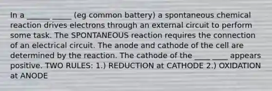 In a ______ _____ (eg common battery) a spontaneous chemical reaction drives electrons through an external circuit to perform some task. The SPONTANEOUS reaction requires the connection of an electrical circuit. The anode and cathode of the cell are determined by the reaction. The cathode of the ____ ____ appears positive. TWO RULES: 1.) REDUCTION at CATHODE 2.) OXIDATION at ANODE