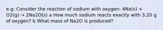 e.g: Consider the reaction of sodium with oxygen: 4Na(s) + O2(g) → 2Na2O(s) a How much sodium reacts exactly with 3.20 g of oxygen? b What mass of Na2O is produced?