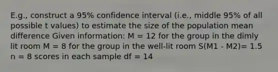 E.g., construct a 95% confidence interval (i.e., middle 95% of all possible t values) to estimate the size of the population mean difference Given information: M = 12 for the group in the dimly lit room M = 8 for the group in the well-lit room S(M1 - M2)= 1.5 n = 8 scores in each sample df = 14