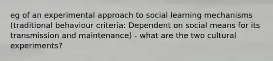 eg of an experimental approach to social learning mechanisms (traditional behaviour criteria: Dependent on social means for its transmission and maintenance) - what are the two cultural experiments?