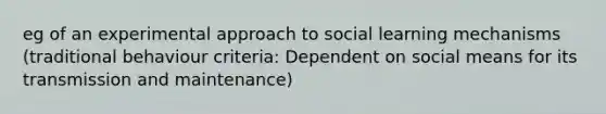 eg of an experimental approach to social learning mechanisms (traditional behaviour criteria: Dependent on social means for its transmission and maintenance)