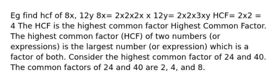 Eg find hcf of 8x, 12y 8x= 2x2x2x x 12y= 2x2x3xy HCF= 2x2 = 4 The HCF is the highest common factor Highest Common Factor. The highest common factor (HCF) of two numbers (or expressions) is the largest number (or expression) which is a factor of both. Consider the highest common factor of 24 and 40. The common factors of 24 and 40 are 2, 4, and 8.