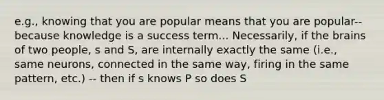 e.g., knowing that you are popular means that you are popular-- because knowledge is a success term... Necessarily, if the brains of two people, s and S, are internally exactly the same (i.e., same neurons, connected in the same way, firing in the same pattern, etc.) -- then if s knows P so does S