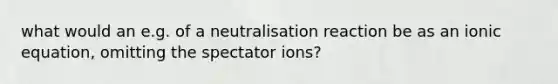 what would an e.g. of a neutralisation reaction be as an ionic equation, omitting the spectator ions?