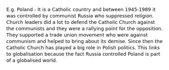 E.g. Poland - It is a Catholic country and between 1945-1989 it was controlled by communist Russia who suppressed religion. Church leaders did a lot to defend the Catholic Church against the communists and they were a rallying point for the opposition. They supported a trade union movement who were against communism and helped to bring about its demise. Since then the Catholic Church has played a big role in Polish politics. This links to globalisation because the fact Russia controlled Poland is part of a globalised world.