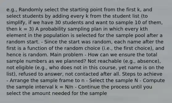 e.g., Randomly select the starting point from the first k, and select students by adding every k from the student list (to simplify, if we have 30 students and want to sample 10 of them, then k = 3) A probability sampling plan in which every kth element in the population is selected for the sample pool after a random start. - Since the start was random, each name after the first is a function of the random choice (i.e., the first choice), and hence is random. Main problem - How can we ensure the total sample numbers as we planned? Not reachable (e.g., absence), not eligible (e.g., who does not in this course, yet name is on the list), refused to answer, not contacted after all. Steps to achieve - Arrange the sample frame to n - Select the sample N - Compute the sample interval k = N/n - Continue the process until you select the amount needed for the sample