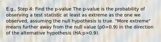 E.g., Step 4: Find the p-value The p-value is the probability of observing a test statistic at least as extreme as the one we observed, assuming the null hypothesis is true. "More extreme" means further away from the null value (p0=0.9) in the direction of the alternative hypothesis (HA:p>0.9).