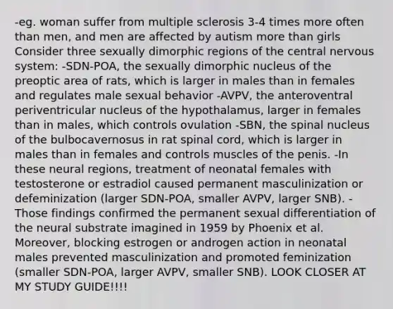 -eg. woman suffer from multiple sclerosis 3-4 times more often than men, and men are affected by autism more than girls Consider three sexually dimorphic regions of the central nervous system: -SDN-POA, the sexually dimorphic nucleus of the preoptic area of rats, which is larger in males than in females and regulates male sexual behavior -AVPV, the anteroventral periventricular nucleus of the hypothalamus, larger in females than in males, which controls ovulation -SBN, the spinal nucleus of the bulbocavernosus in rat spinal cord, which is larger in males than in females and controls muscles of the penis. -In these neural regions, treatment of neonatal females with testosterone or estradiol caused permanent masculinization or defeminization (larger SDN-POA, smaller AVPV, larger SNB). -Those findings confirmed the permanent sexual differentiation of the neural substrate imagined in 1959 by Phoenix et al. Moreover, blocking estrogen or androgen action in neonatal males prevented masculinization and promoted feminization (smaller SDN-POA, larger AVPV, smaller SNB). LOOK CLOSER AT MY STUDY GUIDE!!!!