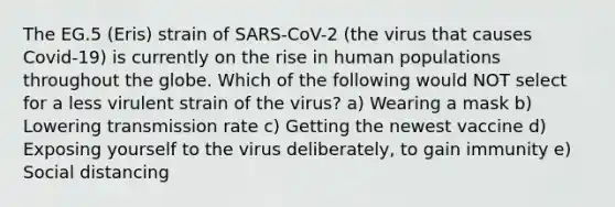 The EG.5 (Eris) strain of SARS-CoV-2 (the virus that causes Covid-19) is currently on the rise in human populations throughout the globe. Which of the following would NOT select for a less virulent strain of the virus? a) Wearing a mask b) Lowering transmission rate c) Getting the newest vaccine d) Exposing yourself to the virus deliberately, to gain immunity e) Social distancing