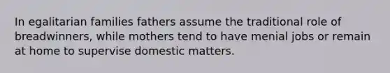 In egalitarian families fathers assume the traditional role of breadwinners, while mothers tend to have menial jobs or remain at home to supervise domestic matters.