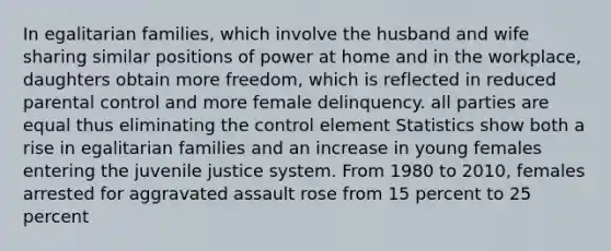 In egalitarian families, which involve the husband and wife sharing similar positions of power at home and in the workplace, daughters obtain more freedom, which is reflected in reduced parental control and more female delinquency. all parties are equal thus eliminating the control element Statistics show both a rise in egalitarian families and an increase in young females entering the juvenile justice system. From 1980 to 2010, females arrested for aggravated assault rose from 15 percent to 25 percent