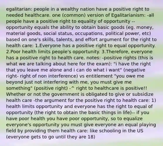 egalitarian: people in a wealthy nation have a positive right to needed healthcare. one (common) version of Egalitarianism: -all people have a positive right to equality of opportunity --opportunity equals the ability to obtain basic goods (eg. money, material goods, social status, occupations, political power, etc) based on one's skills, talents, and effort argument for the right to health care: 1.Everyone has a positive right to equal opportunity. 2.Poor health limits people's opportunity. 3.Therefore, everyone has a positive right to health care. notes: -positive rights (this is what we are talking about here for the exam): "i have the right that you leave me alone and i can do what i want" (negative right- right of non interference) vs entitlement "you owe me beyond just not interfering with me, you must give me something" (positive right) -^ right to healthcare is positive!! Whether or not the government is obligated to give or subsidize health care -the argument for the positive right to health care: 1) health limits opportunity and everyone has the right to equal of opportunity (the right to obtain the basic things in life)-- if you have poor health you have poor opportunity, so to equalize everyone's opportunity you must give everyone an equal playing field by providing them health care: like schooling in the US (everyone gets to go until they are 18)