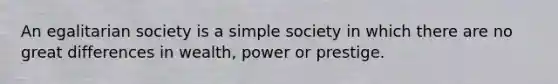 An egalitarian society is a simple society in which there are no great differences in wealth, power or prestige.