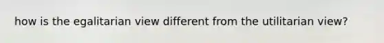 how is the egalitarian view different from the utilitarian view?