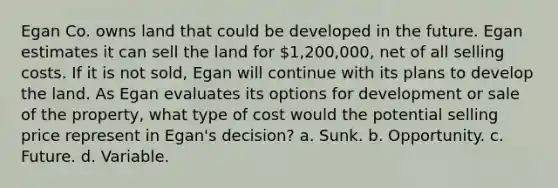 Egan Co. owns land that could be developed in the future. Egan estimates it can sell the land for 1,200,000, net of all selling costs. If it is not sold, Egan will continue with its plans to develop the land. As Egan evaluates its options for development or sale of the property, what type of cost would the potential selling price represent in Egan's decision? a. Sunk. b. Opportunity. c. Future. d. Variable.