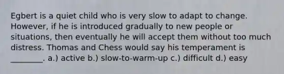 Egbert is a quiet child who is very slow to adapt to change. However, if he is introduced gradually to new people or situations, then eventually he will accept them without too much distress. Thomas and Chess would say his temperament is ________. a.) active b.) slow-to-warm-up c.) difficult d.) easy