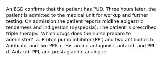 An EGD confirms that the patient has PUD. Three hours later, the patient is admitted to the medical unit for workup and further testing. On admission the patient reports midline epigastric tenderness and indigestion (dyspepsia). The patient is prescribed triple therapy.​ ​ Which drugs does the nurse prepare to administer?​ ​ a. Proton pump inhibitor (PPI) and two antibiotics​ b. Antibiotic and two PPIs​ c. Histamine antagonist, antacid, and PPI​ d. Antacid, PPI, and prostaglandin analogue​