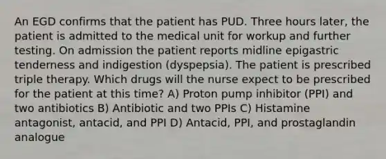 An EGD confirms that the patient has PUD. Three hours later, the patient is admitted to the medical unit for workup and further testing. On admission the patient reports midline epigastric tenderness and indigestion (dyspepsia). The patient is prescribed triple therapy. Which drugs will the nurse expect to be prescribed for the patient at this time? A) Proton pump inhibitor (PPI) and two antibiotics B) Antibiotic and two PPIs C) Histamine antagonist, antacid, and PPI D) Antacid, PPI, and prostaglandin analogue