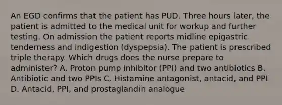 An EGD confirms that the patient has PUD. Three hours later, the patient is admitted to the medical unit for workup and further testing. On admission the patient reports midline epigastric tenderness and indigestion (dyspepsia). The patient is prescribed triple therapy. Which drugs does the nurse prepare to administer? A. Proton pump inhibitor (PPI) and two antibiotics B. Antibiotic and two PPIs C. Histamine antagonist, antacid, and PPI D. Antacid, PPI, and prostaglandin analogue