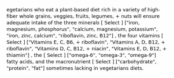 egetarians who eat a plant-based diet rich in a variety of high-fiber whole grains, veggies, fruits, legumes, + nuts will ensure adequate intake of the three minerals [ Select ] ["iron, magnesium, phosphorus", "calcium, magnesium, potassium", "iron, zinc, calcium", "riboflavin, zinc, B12"] , the four vitamins [ Select ] ["Vitamins E, C, B6, + riboflavin", "Vitamins A, D, B12, + riboflavin", "Vitamins D, C, B12, + niacin", "Vitamins E, D, B12, + thiamin"] , the [ Select ] ["omega-6", "omega-3", "omega-9"] fatty acids, and the macronutrient [ Select ] ["carbohydrate", "protein", "fat"] sometimes lacking in vegetarians diets.