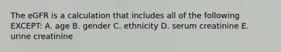 The eGFR is a calculation that includes all of the following EXCEPT: A. age B. gender C. ethnicity D. serum creatinine E. urine creatinine