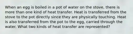 When an egg is boiled in a pot of water on the stove, there is more than one kind of heat transfer. Heat is transferred from the stove to the pot directly since they are physically touching. Heat is also transferred from the pot to the egg, carried through the water. What two kinds of heat transfer are represented?