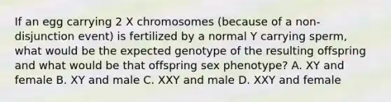 If an egg carrying 2 X chromosomes (because of a non-disjunction event) is fertilized by a normal Y carrying sperm, what would be the expected genotype of the resulting offspring and what would be that offspring sex phenotype? A. XY and female B. XY and male C. XXY and male D. XXY and female