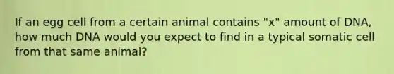 If an egg cell from a certain animal contains "x" amount of DNA, how much DNA would you expect to find in a typical somatic cell from that same animal?