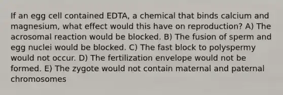 If an egg cell contained EDTA, a chemical that binds calcium and magnesium, what effect would this have on reproduction? A) The acrosomal reaction would be blocked. B) The fusion of sperm and egg nuclei would be blocked. C) The fast block to polyspermy would not occur. D) The fertilization envelope would not be formed. E) The zygote would not contain maternal and paternal chromosomes