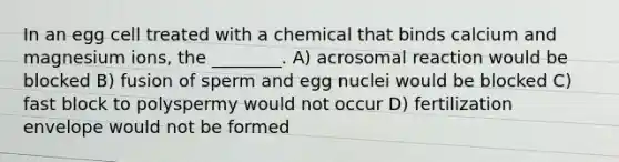 In an egg cell treated with a chemical that binds calcium and magnesium ions, the ________. A) acrosomal reaction would be blocked B) fusion of sperm and egg nuclei would be blocked C) fast block to polyspermy would not occur D) fertilization envelope would not be formed