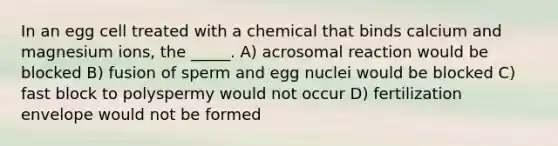 In an egg cell treated with a chemical that binds calcium and magnesium ions, the _____. A) acrosomal reaction would be blocked B) fusion of sperm and egg nuclei would be blocked C) fast block to polyspermy would not occur D) fertilization envelope would not be formed