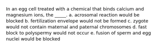 In an egg cell treated with a chemical that binds calcium and magnesium ions, the _____. a. acrosomal reaction would be blocked b. fertilization envelope would not be formed c. zygote would not contain maternal and paternal chromosomes d. fast block to polyspermy would not occur e. fusion of sperm and egg nuclei would be blocked