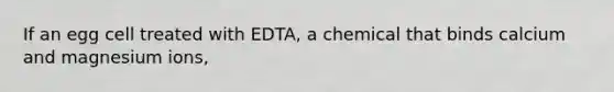 If an egg cell treated with EDTA, a chemical that binds calcium and magnesium ions,