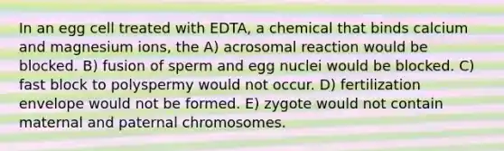 In an egg cell treated with EDTA, a chemical that binds calcium and magnesium ions, the A) acrosomal reaction would be blocked. B) fusion of sperm and egg nuclei would be blocked. C) fast block to polyspermy would not occur. D) fertilization envelope would not be formed. E) zygote would not contain maternal and paternal chromosomes.