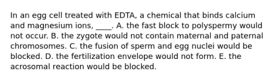 In an egg cell treated with EDTA, a chemical that binds calcium and magnesium ions, ____. A. the fast block to polyspermy would not occur. B. the zygote would not contain maternal and paternal chromosomes. C. the fusion of sperm and egg nuclei would be blocked. D. the fertilization envelope would not form. E. the acrosomal reaction would be blocked.