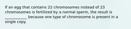 If an egg that contains 22 chromosomes instead of 23 chromosomes is fertilized by a normal sperm, the result is ____________ because one type of chromosome is present in a single copy.