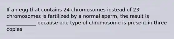 If an egg that contains 24 chromosomes instead of 23 chromosomes is fertilized by a normal sperm, the result is ____________ because one type of chromosome is present in three copies