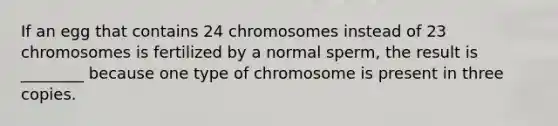 If an egg that contains 24 chromosomes instead of 23 chromosomes is fertilized by a normal sperm, the result is ________ because one type of chromosome is present in three copies.